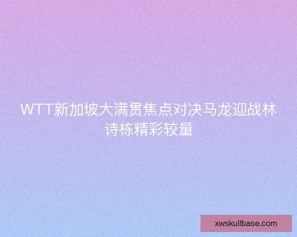 WTT新加坡大满贯焦点对决马龙迎战林诗栋精彩较量