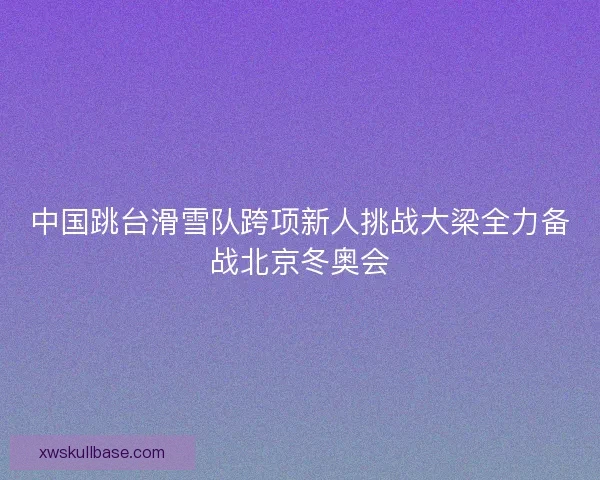 中国跳台滑雪队跨项新人挑战大梁全力备战北京冬奥会