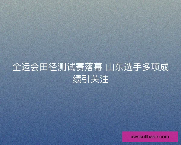 全运会田径测试赛落幕 山东选手多项成绩引关注
