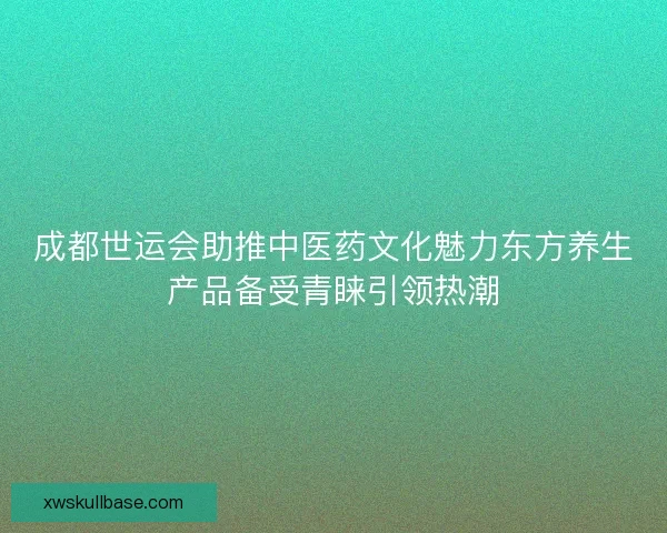 成都世运会助推中医药文化魅力东方养生产品备受青睐引领热潮